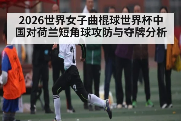 2026世界女子曲棍球世界杯中国对荷兰短角球攻防与夺牌分析